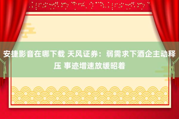 安捷影音在哪下载 天风证券：弱需求下酒企主动释压 事迹增速放缓昭着