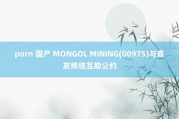 porn 国产 MONGOL MINING(00975)与嘉友缔结互助公约