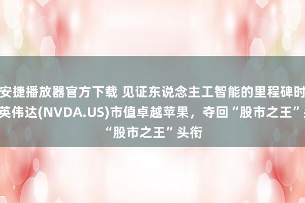 安捷播放器官方下载 见证东说念主工智能的里程碑时刻! 英伟达(NVDA.US)市值卓越苹果，夺回“股市之王”头衔