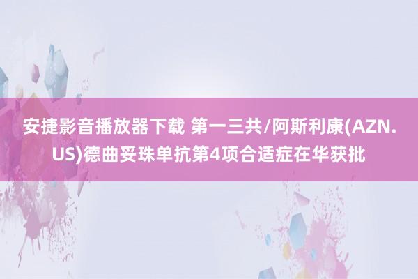 安捷影音播放器下载 第一三共/阿斯利康(AZN.US)德曲妥珠单抗第4项合适症在华获批