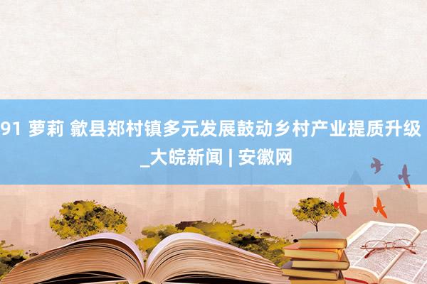 91 萝莉 歙县郑村镇多元发展鼓动乡村产业提质升级  _大皖新闻 | 安徽网