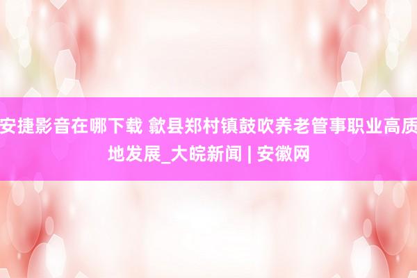 安捷影音在哪下载 歙县郑村镇鼓吹养老管事职业高质地发展_大皖新闻 | 安徽网