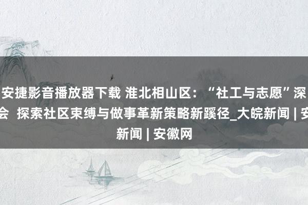 安捷影音播放器下载 淮北相山区：“社工与志愿”深度和会  探索社区束缚与做事革新策略新蹊径_大皖新闻 | 安徽网