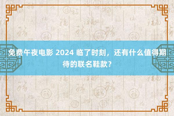 免费午夜电影 2024 临了时刻，还有什么值得期待的联名鞋款？