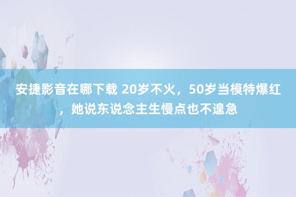 安捷影音在哪下载 20岁不火，50岁当模特爆红，她说东说念主生慢点也不遑急