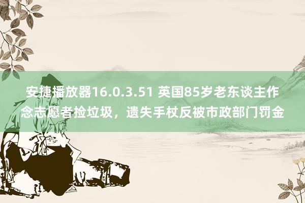 安捷播放器16.0.3.51 英国85岁老东谈主作念志愿者捡垃圾，遗失手杖反被市政部门罚金