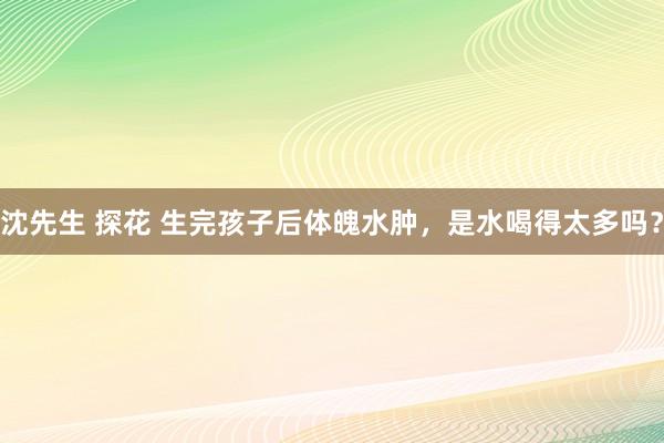 沈先生 探花 生完孩子后体魄水肿，是水喝得太多吗？