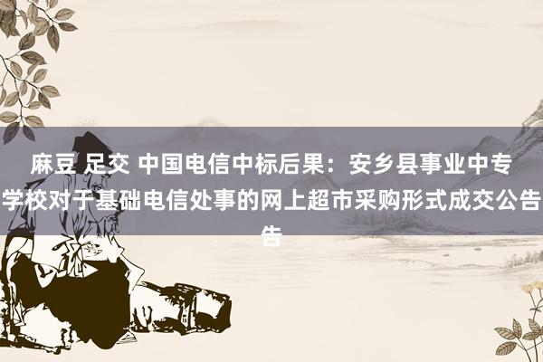 麻豆 足交 中国电信中标后果：安乡县事业中专学校对于基础电信处事的网上超市采购形式成交公告