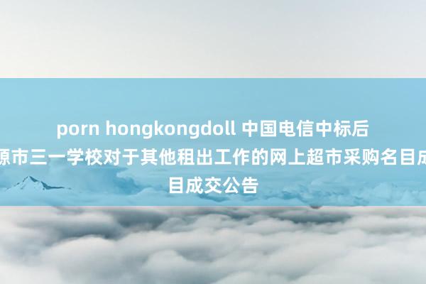 porn hongkongdoll 中国电信中标后果：涟源市三一学校对于其他租出工作的网上超市采购名目成交公告