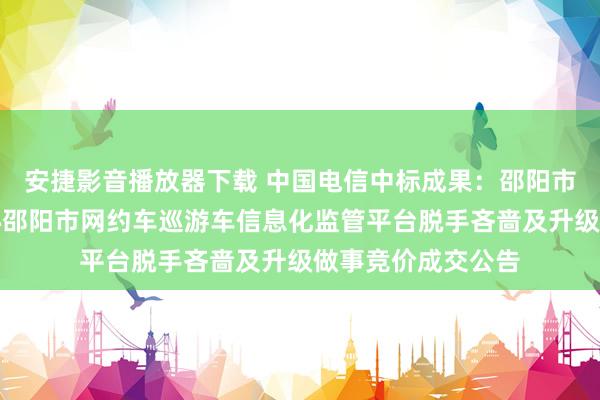 安捷影音播放器下载 中国电信中标成果：邵阳市交通运载信息中心邵阳市网约车巡游车信息化监管平台脱手吝啬及升级做事竞价成交公告