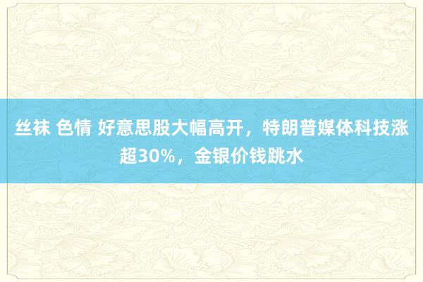 丝袜 色情 好意思股大幅高开，特朗普媒体科技涨超30%，金银价钱跳水