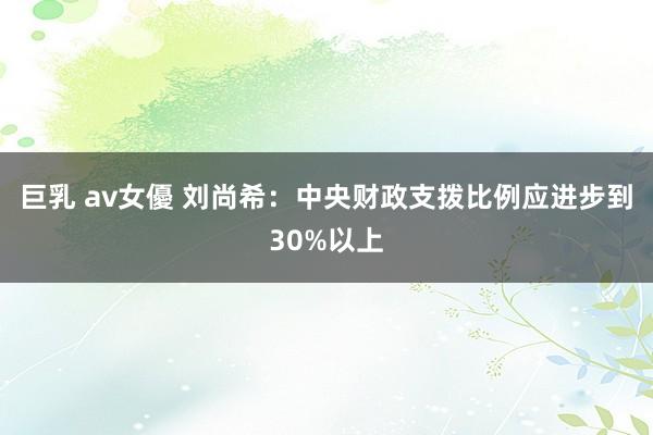 巨乳 av女優 刘尚希：中央财政支拨比例应进步到30%以上