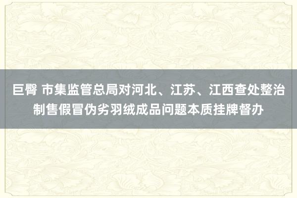 巨臀 市集监管总局对河北、江苏、江西查处整治制售假冒伪劣羽绒成品问题本质挂牌督办