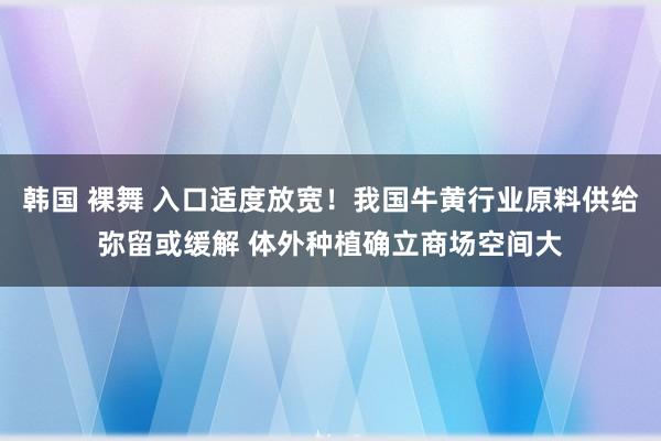 韩国 裸舞 入口适度放宽！我国牛黄行业原料供给弥留或缓解 体外种植确立商场空间大