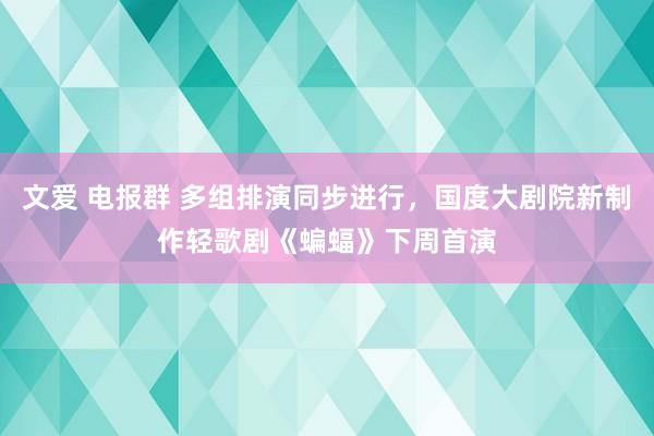 文爱 电报群 多组排演同步进行，国度大剧院新制作轻歌剧《蝙蝠》下周首演