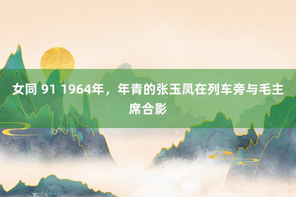 女同 91 1964年，年青的张玉凤在列车旁与毛主席合影