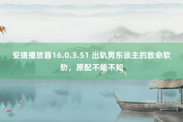 安捷播放器16.0.3.51 出轨男东谈主的致命软肋，原配不能不知