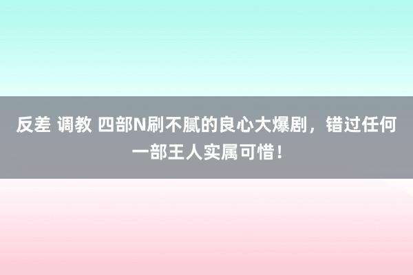 反差 调教 四部N刷不腻的良心大爆剧，错过任何一部王人实属可惜！