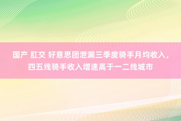 国产 肛交 好意思团泄漏三季度骑手月均收入，四五线骑手收入增速高于一二线城市