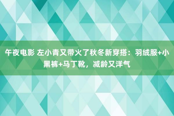 午夜电影 左小青又带火了秋冬新穿搭：羽绒服+小黑裤+马丁靴，减龄又洋气