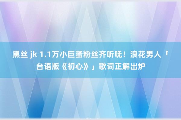 黑丝 jk 1.1万小巨蛋粉丝齐听呒！浪花男人「台语版《初心》」歌词正解出炉