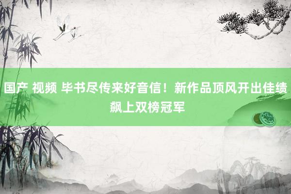 国产 视频 毕书尽传来好音信！新作品顶风开出佳绩 　飙上双榜冠军