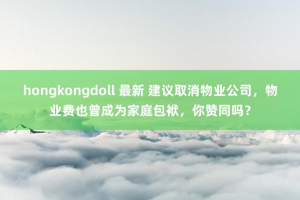 hongkongdoll 最新 建议取消物业公司，物业费也曾成为家庭包袱，你赞同吗？