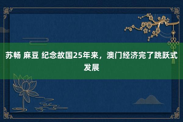 苏畅 麻豆 纪念故国25年来，澳门经济完了跳跃式发展