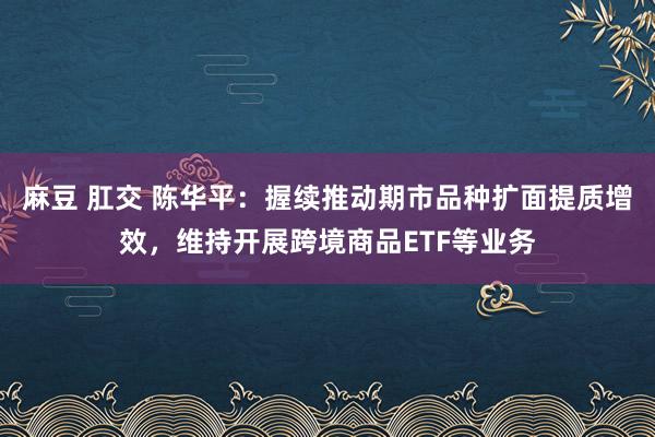 麻豆 肛交 陈华平：握续推动期市品种扩面提质增效，维持开展跨境商品ETF等业务