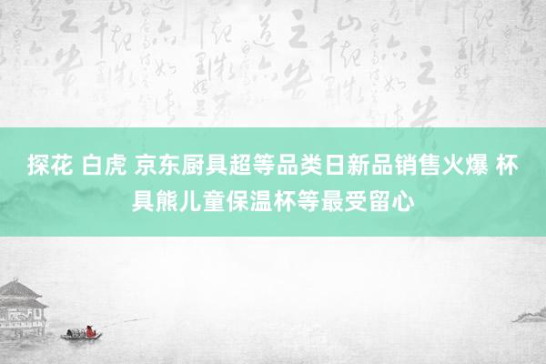 探花 白虎 京东厨具超等品类日新品销售火爆 杯具熊儿童保温杯等最受留心