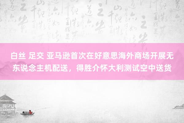 白丝 足交 亚马逊首次在好意思海外商场开展无东说念主机配送，得胜介怀大利测试空中送货