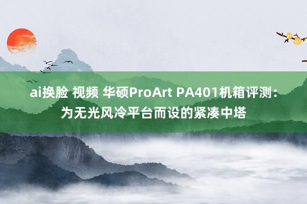 ai换脸 视频 华硕ProArt PA401机箱评测：为无光风冷平台而设的紧凑中塔