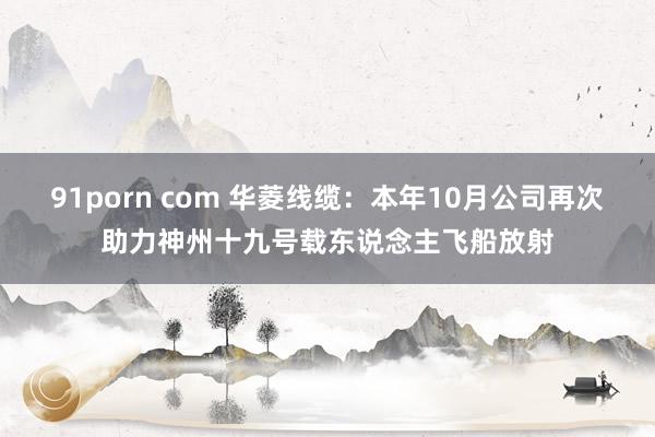 91porn com 华菱线缆：本年10月公司再次助力神州十九号载东说念主飞船放射