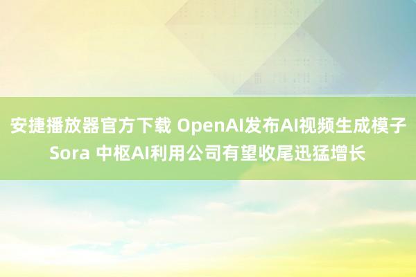 安捷播放器官方下载 OpenAI发布AI视频生成模子Sora 中枢AI利用公司有望收尾迅猛增长