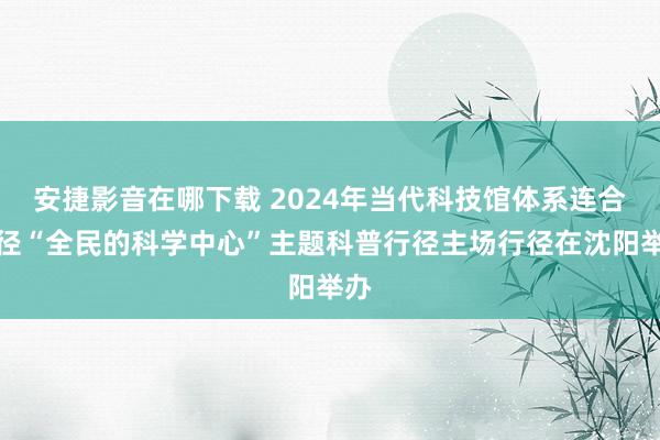 安捷影音在哪下载 2024年当代科技馆体系连合行径“全民的科学中心”主题科普行径主场行径在沈阳举办