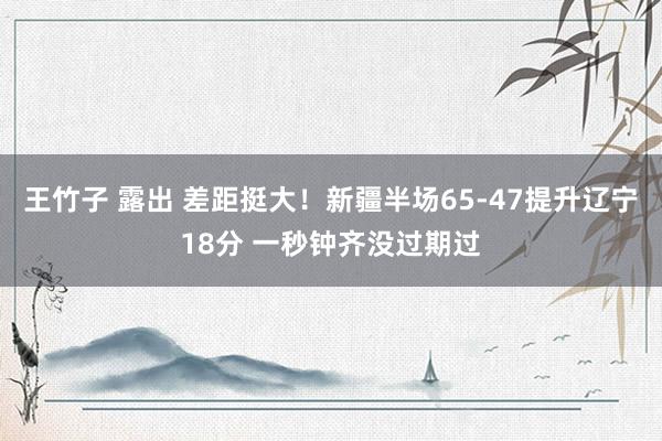 王竹子 露出 差距挺大！新疆半场65-47提升辽宁18分 一秒钟齐没过期过