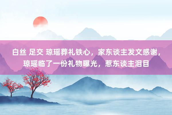 白丝 足交 琼瑶葬礼铁心，家东谈主发文感谢，琼瑶临了一份礼物曝光，惹东谈主泪目