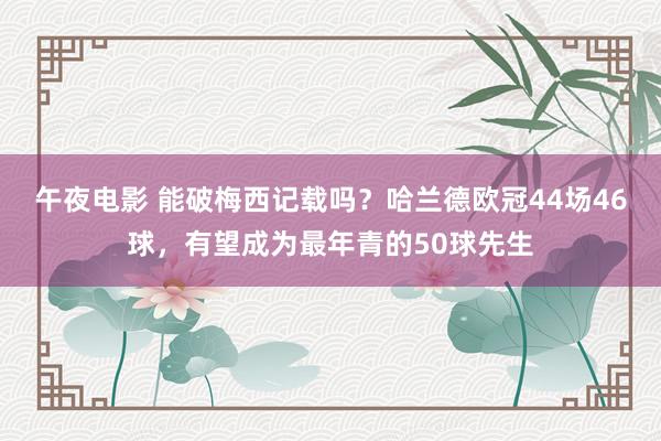 午夜电影 能破梅西记载吗？哈兰德欧冠44场46球，有望成为最年青的50球先生