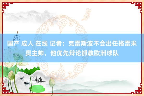 国产 成人 在线 记者：克雷斯波不会出任格雷米奥主帅，他优先辩论抓教欧洲球队