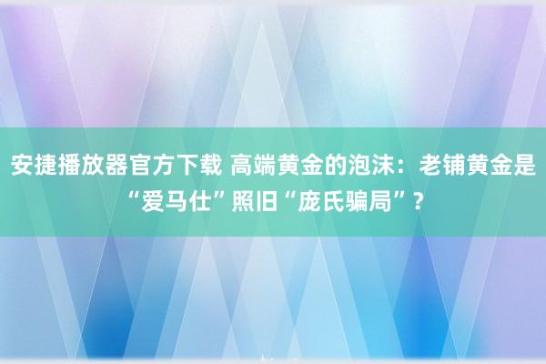 安捷播放器官方下载 高端黄金的泡沫：老铺黄金是“爱马仕”照旧“庞氏骗局”？