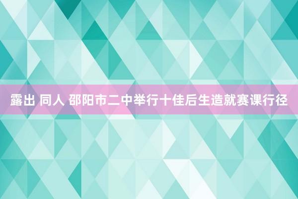 露出 同人 邵阳市二中举行十佳后生造就赛课行径