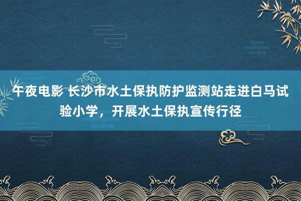 午夜电影 长沙市水土保执防护监测站走进白马试验小学，开展水土保执宣传行径