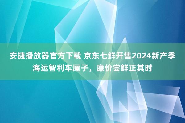 安捷播放器官方下载 京东七鲜开售2024新产季海运智利车厘子，廉价尝鲜正其时