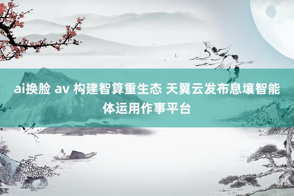 ai换脸 av 构建智算重生态 天翼云发布息壤智能体运用作事平台