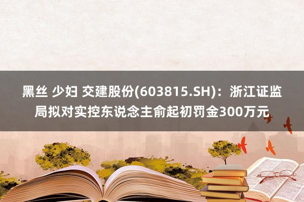 黑丝 少妇 交建股份(603815.SH)：浙江证监局拟对实控东说念主俞起初罚金300万元