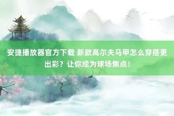 安捷播放器官方下载 新款高尔夫马甲怎么穿搭更出彩？让你成为球场焦点！