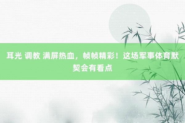 耳光 调教 满屏热血，帧帧精彩！这场军事体育默契会有看点