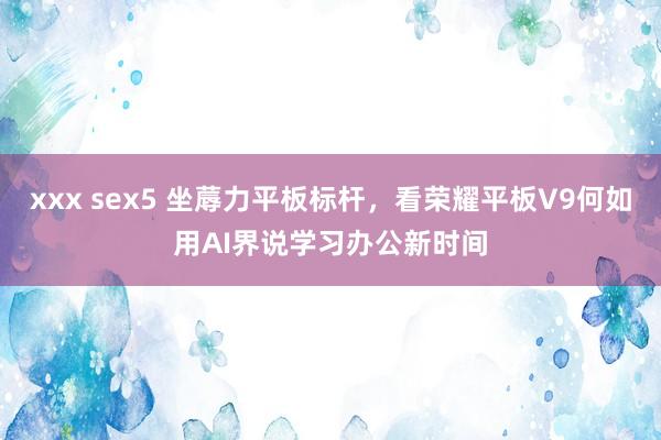 xxx sex5 坐蓐力平板标杆，看荣耀平板V9何如用AI界说学习办公新时间