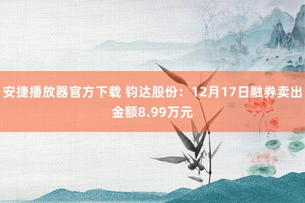 安捷播放器官方下载 钧达股份：12月17日融券卖出金额8.99万元