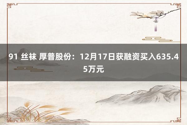 91 丝袜 厚普股份：12月17日获融资买入635.45万元